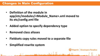 Changes in Main Configuration
• Definition of the module in
app/etc/modules/<Module_Name>.xml moved to
its etc/config.xml file
• Added option to specify dependency type
• Removed class aliases
• Fieldsets copy rules moved to a separate file
• Simplified rewrite system
 