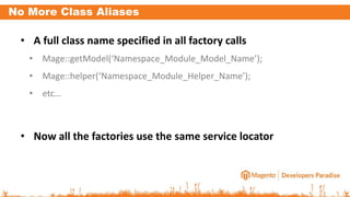No More Class Aliases
• A full class name specified in all factory calls
• Mage::getModel(‘Namespace_Module_Model_Name’);
• Mage::helper(‘Namespace_Module_Helper_Name’);
• etc…
• Now all the factories use the same service locator
 