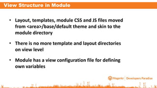 View Structure in Module
• Layout, templates, module CSS and JS files moved
from <area>/base/default theme and skin to the
module directory
• There is no more template and layout directories
on view level
• Module has a view configuration file for defining
own variables
 