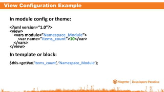 View Configuration Example
In module config or theme:
<?xml version=“1.0”?>
<view>
<vars module=”Namespace_Module”>
<var name=“items_count”>10</var>
</vars>
</view>
In template or block:
$this->getVar(‘items_count’, ‘Namespace_Module’);
 