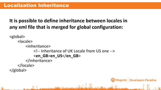 Localization Inheritance
It is possible to define inheritance between locales in
any xml file that is merged for global configuration:
<global>
<locale>
<inheritance>
<!-- Inheritance of UK Locale from US one -->
<en_GB>en_US</en_GB>
</inheritance>
</locale>
</global>
 