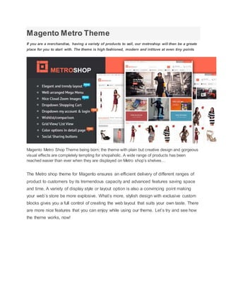 Magento Metro Theme
If you are a merchandise, having a variety of products to sell, our metroshop will then be a greate
place for you to start with. The theme is high fashioned, modern and intituve at even tiny points
Magento Metro Shop Theme being born; the theme with plain but creative design and gorgeous
visual effects are completely tempting for shopaholic. A wide range of products has been
reached easier than ever when they are displayed on Metro shop’s shelves…
The Metro shop theme for Magento ensures an efficient delivery of different ranges of
product to customers by its tremendous capacity and advanced features saving space
and time. A variety of display style or layout option is also a convincing point making
your web’s store be more explosive. What’s more, stylish design with exclusive custom
blocks gives you a full control of creating the web layout that suits your own taste. There
are more nice features that you can enjoy while using our theme. Let’s try and see how
the theme works, now!
 