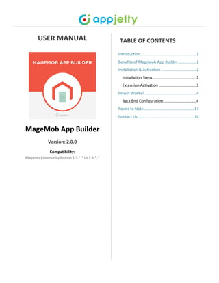 USER MANUAL
MageMob App Builder
Version: 2.0.0
Compatibility:
Magento Community Edition 1.5.*.* to 1.9.*.*
TABLE OF CONTENTS
Introduction....................................................1
Benefits of MageMob App Builder.................1
Installation & Activation .................................2
Installation Steps.........................................2
Extension Activation ...................................3
How it Works? ................................................4
Back End Configuration:..............................4
Points to Note...............................................14
Contact Us.....................................................14
 
