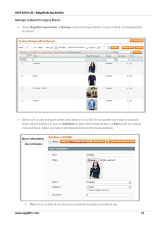 USER MANUAL – MageMob App Builder
www.appjetty.com 11
Manage Featured Category Blocks
• Go to MageMob App Builder -> Manage Featured Category Blocks. A grid of blocks (if added) will be
displayed.
• Admin will be able to Export all the slider details in to a CSV file along with searching for a specific
block. Admin will have to click on Add Block to Add a New Featured Block or Edit to edit an existing
Featured Block. Admin can Add / Edit following fields for the Featured Block.
▪ Title: Enter the title of the block you would like to display at the front end.
 