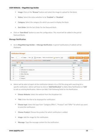 USER MANUAL – MageMob App Builder
www.appjetty.com 12
▪ Image: Click on the ‘Browse’ button and select the image to upload for the block.
▪ Status: Select the status whether to be ‘Enabled’ or ‘Disabled’.
▪ Category: Select the category for which you want to display the block.
▪ Sort Order: Set the Sort Order for the featured block.
• Click on ‘Save Block’ button to save the configuration. This record will be added in the grid of
featured blocks.
Manage Notification
• Go to MageMob App Builder -> Manage Notification. A grid of notifications (if added) will be
displayed.
• Admin will be able to Export all the notification details in to a CSV file along with searching for a
specific notification. Admin will have to click on ‘Add Notification’ to Add a New Notification or ‘Edit’
to edit an existing Notification. Admin can Add / Edit following fields for the Notification.
▪ Choose Website: Select the website from the dropdown list.
▪ Title: Enter the title to be displayed for notification.
▪ Choose type: Select the type from “Category Offers”, “Product” and “Offer” for which you want
to send the notification.
▪ Choose Product: Choose the product for which notificaiton is added.
▪ Image: Add the image for the notification.
▪ Message: Type the message content for the notification.
 