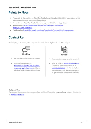 USER MANUAL – MageMob App Builder
www.appjetty.com 14
Points to Note
• Products in all the modules of MageMob App Builder will only be visible if they are assigned to the
website selected while purchasing the Extension.
• You can try our MageMob App Builder demo app from Play Store or App Store.
• App Store link: https://itunes.apple.com/us/app/magemob-cart-customer-
mobile/id1039362898?mt=8
• Play Store link:https://play.google.com/store/apps/details?id=com.biztech.magemobcart
Contact Us
We simplify your business, offer unique business solution in digital web and IT landscapes.
Customization
If you would like to customize or discuss about additional feature for MageMob App Builder, please write
to sales@appjetty.com
Tickets
• Raise tickets for your specific question!
• Send an email to support@appjetty.com
Or you can login to your account @
www.appjetty.com and click on My Sup-
port Tickets on your account dashboard,
to get answers to your specific questions.
Live Chat
• Get instant support with our Live Chat.
• Visit our product page at:
https://www.appjetty.com/magento-
magemob-app-builder.htm andclickon
the Live Chat buttonfor instant support.
 