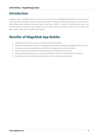 USER MANUAL – MageMob App Builder
www.appjetty.com 1
Introduction
AppJetty offers a mobility solution to your users in the form of MageMob App Builder and helps them
access your store and place orders through their mobile on the go. A must have extension for store owners,
which allows their customers to place orders from their mobile. It is easy to download and quite user-
friendly for your customers. Your customers can view your store and entire features on their mobile and
place orders anytime from anywhere the search.
Benefits of MageMob App Builder
• Allows your customers to carry your store with them anywhere.
• Extremely user-friendly, simple to manage by the merchants and easy to navigate by the end users.
• Increases customers outreach due to mobility and ubiquitousness of smart phone.
• Increases the overall bottom line of the business, benefiting the store owners.
• More satisfied customers due to store accessibility from iPhones and Android smart phones.
• Improves customer satisfaction and enhances online visibility of your business.
 
