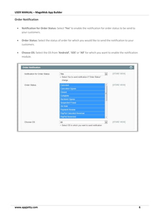 USER MANUAL – MageMob App Builder
www.appjetty.com 6
Order Notification
• Notification for Order Status: Select ‘Yes’ to enable the notification for order status to be send to
your customers.
• Order Status: Select the status of order for which you would like to send the notification to your
customers.
• Choose OS: Select the OS from ‘Android’, ‘iOS’ or ‘All’ for which you want to enable the notification
module.
 