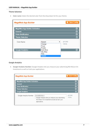 USER MANUAL – MageMob App Builder
www.appjetty.com 7
Theme Selection
• Color name: Select the desired color from the drop-down list for your theme.
Google Analytics
• Google Analytics Number: Google Analytics lets you measure your advertising ROI-Return On
Investment as well as track your applications.
 