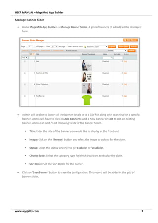 USER MANUAL – MageMob App Builder
www.appjetty.com 8
Manage Banner Slider
• Go to MageMob App Builder -> Manage Banner Slider. A grid of banners (if added) will be displayed
here.
• Admin will be able to Export all the banner details in to a CSV file along with searching for a specific
banner. Admin will have to click on Add Banner to Add a New Banner or Edit to edit an existing
banner. Admin can Add / Edit following fields for the Banner Slider.
▪ Title: Enter the title of the banner you would like to display at the front end.
▪ Image: Click on the ‘Browse’ button and select the image to upload for the slider.
▪ Status: Select the status whether to be ‘Enabled’ or ‘Disabled’.
▪ Choose Type: Select the category type for which you want to display the slider.
▪ Sort Order: Set the Sort Order for the banner.
• Click on ‘Save Banner’ button to save the configuration. This record will be added in the grid of
banner slider.
 