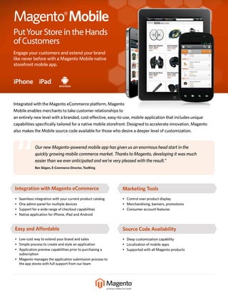 Magento® Mobile
Put Your Store in the Hands
of Customers
Engage your customers and extend your brand
like never before with a Magento Mobile native
storefront mobile app.


iPhone iPad


Integrated with the Magento eCommerce platform, Magento
Mobile enables merchants to take customer relationships to
an entirely new level with a branded, cost-effective, easy-to-use, mobile application that includes unique
capabilities specifically tailored for a native mobile storefront. Designed to accelerate innovation, Magento
also makes the Mobile source code available for those who desire a deeper level of customization.




 “            Our new Magento-powered mobile app has given us an enormous head start in the
              quickly growing mobile commerce market. Thanks to Magento, developing it was much
              easier than we ever anticipated and we’re very pleased with the result.”
              Ben Skigen, E-Commerce Director, ToolKing




Integration with Magento eCommerce                           Marketing Tools
•   Seamless integration with your current product catalog   • Control over product display
•   One admin panel for multiple devices                     • Merchandising, banners, promotions
•   Support for a wide range of checkout capabilities        • Consumer account features
•   Native application for iPhone, iPad and Android


Easy and Affordable                                          Source Code Availability
• Low-cost way to extend your brand and sales                • Deep customization capability
• Simple process to create and style an application          • Localization of mobile apps
• Application preview capabilities prior to purchasing a     • Supported with all Magento products
  subscription
• Magento manages the application submission process to
  the app stores with full support from our team
 