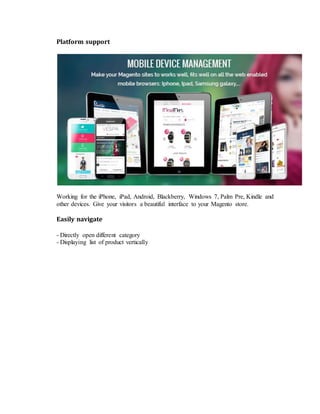 Platform support
Working for the iPhone, iPad, Android, Blackberry, Windows 7, Palm Pre, Kindle and
other devices. Give your visitors a beautiful interface to your Magento store.
Easily navigate
- Directly open different category
- Displaying list of product vertically
 
