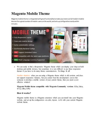 Magento Mobile Theme
Magentomobile theme isintegratedwithgreatfunctionalitytomake yourstore suitall modernmobile
devicesfora greatnumberof mobile-usersonthe world,andsetsupconfigurationeasilywithin
minutes.
 We can easily to find a Responsive Magento theme which can display your shop on both
desktop and mobile devices, but sometimes it is very difficult to use these responsive
themes if you have to do many theme customizations. No things fit all!
Another situation: when you are using a Magento theme which is old versions and does
not support responsive features, but you cannot bear the development cost to hire
someone to develop a mobile version of your current theme, then you need a cost-
effective solution!
Magento Mobile theme compatible with Magento Community version: 1.5.x, 1.6.x,
1.7.x, 1.8.x, 1.9.x
How it works?
Magento mobile theme is a Magento extension which you can install into your Magento
website, and set up the configuration on color, layout.. to fit with your current Magento
website theme.
 