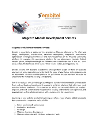 Magento Module Development Services

Magento Module Development Services:
Embitel is proud to be a leading services provider on Magento eCommerce. We offer web
design, development, customization, extension development, integration, performance
optimization and ongoing maintenance and marketing services on the Magento Community
platform. By engaging this open-source platform for our eCommerce clientele, Embitel
delivers greater, in-depth knowledge and services for various channels such as B2B, B2C, Multi
store portals, Market Places, Multi-brand / Multi-vendor portals, bidding portals, etc.


Embitel consults with its clients to determine which platform is right for them. We evaluate
your current online operation and understand the vision of your future online requirements
to recommend the more suitable platform for your online success; we work with you to
understand the immediate and long-term benefits.


Out-of-the-box just isn't good enough; our Magento expert development team provides both
front-end and back-end development services to enhance solutions that solve your most
pressing business challenges. Our expertise lies within our technical abilities to produce,
engineer, architect, customize and integrate while focusing on brand and user experience, and
developing an on-line solution consistent with a customers in-store experience.


Launching of your website is only the beginning; we offer a range of value-added services to
keep your website competitive and profitable:

  1.   Server Monitoring & Maintenance
  2.   Application Monitoring
  3.   Re-design
  4.   Magento Extension development
  5.   Magento Integration with third-part software’s / tools
 