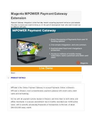 Magento MPOWER Payment Gateway
Extension
Payment Gateway Integration is the final step toward accepting payments online on your website.
This step is crucial and could be tricky as it’s the part of development team who need to work out
on different API calls.
Live Demo
Share
 PRODUCT DETAILS
MPower is the Online Payment Gateway to accept Payments Online in Ghana’s.
MPower is Ghana’s most comprehensive payment gateway with credit cards, debit
cards and net banking.
Go live with all payment options fastest in Ghana’s and links them to both online and
offline merchants in a secure environment has in months recorded over 4,000 active
users, and is currently processing thousands of transactions to the tune of about
GHc120,000 every month.
 