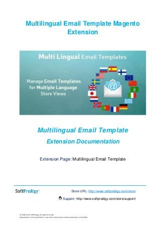 © 2006-2016 SoftProdigy. All rights reserved.
Reproduction of this publication in any form without prior written permission is forbidden.
Multilingual Email Template Magento
Extension
Multilingual Email Template
Extension Documentation
Extension Page: Multilingual Email Template
Store URL: http://www.softprodigy.com/store
Support: http://www.softprodigy.com/store/support/
 
