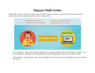 Magento Multi Vendor
Magento multi vendor extension can be considered as one of the hottest magento extensions in an ecommerce market. A vendor signs up an
account, they can sell their products manage their ơwn orders, ratings and more.
 An user registers a vendor account (which is different from a member account), then the vendor will get two accounts, one to
access the frontend, and another to access backend vendor panel. The administrator is able to verify vendors' accounts.
On the frontend, a vendor browses avatar, writes a description. He can also view a list of his products. There is also a link to
the backend.
 