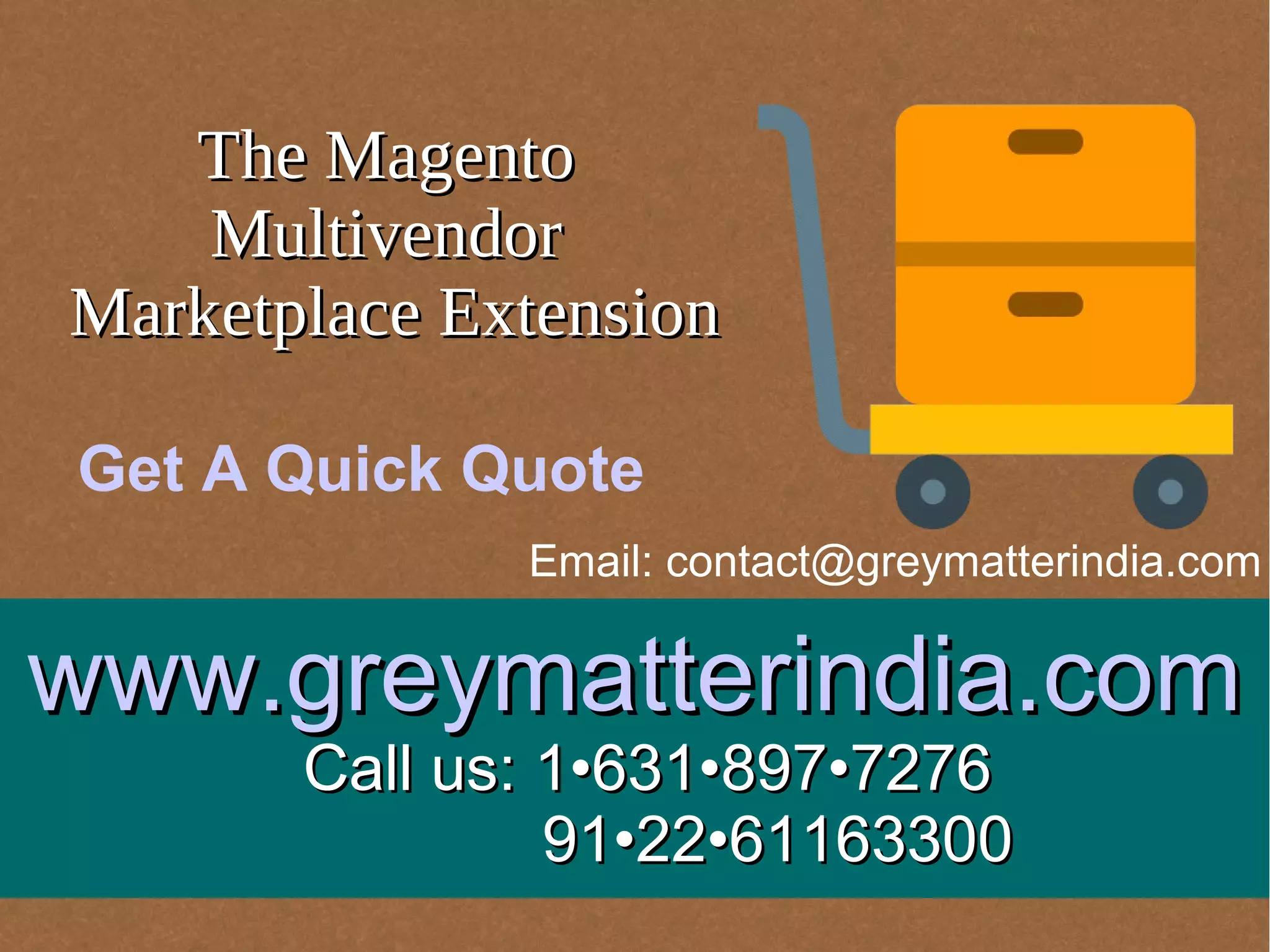 The MagentoThe Magento
MultivendorMultivendor
Marketplace ExtensionMarketplace Extension
www.greymatterindia.comwww.greymatterindia.com
Call us: 1•631•897•7276Call us: 1•631•897•7276
91•22•6116330091•22•61163300
Email: contact@greymatterindia.com
Get A Quick Quote
 