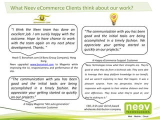 Please click the below links to read more about the Magento extensions we use:
Magento Extensions We Use
Navigation
• http://www.neevtech.com/b
log/2013/07/06/magento-
extensions-we-use-
navigation-part-1-3/
• http://www.neevtech.com/b
log/2013/07/25/magento-
extensions-we-use-
%E2%80%93-navigation-
%E2%80%93-part-
%E2%80%93-2/
• http://www.neevtech.com/b
log/2013/08/06/magento-
extensions-we-use-
navigation-part-4/
Customization Of Email,
Product Display And Content
• http://www.neevtech.com/b
log/2013/09/20/magento-
extensions-we-use-for-
customization-of-email-
product-display-and-
content/
Checkout
• http://www.neevtech.com/b
log/2013/09/13/magento-
extensions-we-use-
%E2%80%93-checkout/
 