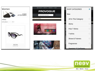 • Neev helped Provogue setup and launch it’s first eCommerce store.
• Neev designed and developed Provogue’s online store on Magento
Community Edition Ver 1.7. Magento Enterprise Edition and Magento
Community Edition were evaluated to assess the best fit.
• Neev also created a Payment Gateway for the store using Citrus. Customers
can use their credit card/debit card/NetBanking for payment or opt for Cash
On Delivery (COD).
• A custom Magento theme was used for the store.
• Key challenges were to enhance store performance and to populate a large
amount of data within a short time.
• The project was completed in 2 weeks.
Provogue.com
 