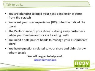• You are planning to build your next-generation e-store
from the scratch
• You want your user experience (UX) to be the ‘talk of the
town’
• The Performance of your store is shying away customers
while your hardware costs are heading north
• You need a safe pair of hands to manage your eCommerce
store
• You have questions related to your store and didn’t know
whom to ask
Talk to us if..
We will be glad to help you!
sales@neevtech.com
 