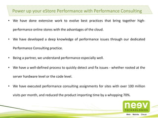• Neev brings the scalability of the cloud to your online store keeping it performing reliably
even at peak traffic.
• A Magento Silver partner, a Hybris Global Strategic Partner and AWS Consulting Partner,
we offer you the best of both worlds – eCommerce and Cloud.
• Neev has 5+ years of experience working with AWS cloud and 2+ years of building high
performance, scalable eCommerce stores.
Are you looking to setup your Online store on the Cloud?
Key Benefits:
 Stop over-provisioning on hardware and spending enormous effort managing & optimizing
infrastructure.
 Learn how you can save up to 3x on costs by moving to the Cloud with Neev's AWSome Magento
offerings.
 Our experts have helped customers overcome many of the eCommerce store performance
concerns on the cloud.
 
