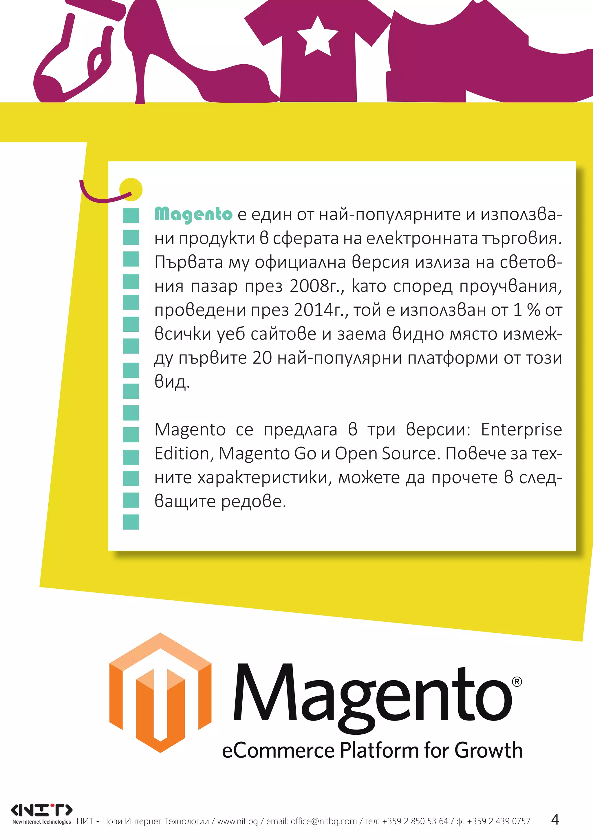НИТ - Нови Интернет Технологии / www.nit.bg / email: ofﬁce@nitbg.com / тел: +359 2 850 53 64 / ф: +359 2 439 0757 4
Magento е един от най-популярните и използва-
ни продукти в сферата на електронната търговия.
Първата му официална версия излиза на светов-
ния пазар през 2008г., като според проучвания,
проведени през 2014г., той е използван от 1 % от
всички уеб сайтове и заема видно място измеж-
ду първите 20 най-популярни платформи от този
вид.
Magento се предлага в три версии: Enterprise
Edition, Magento Go и Open Source. Повече за тех-
ните характеристики, можете да прочете в след-
ващите редове.
 