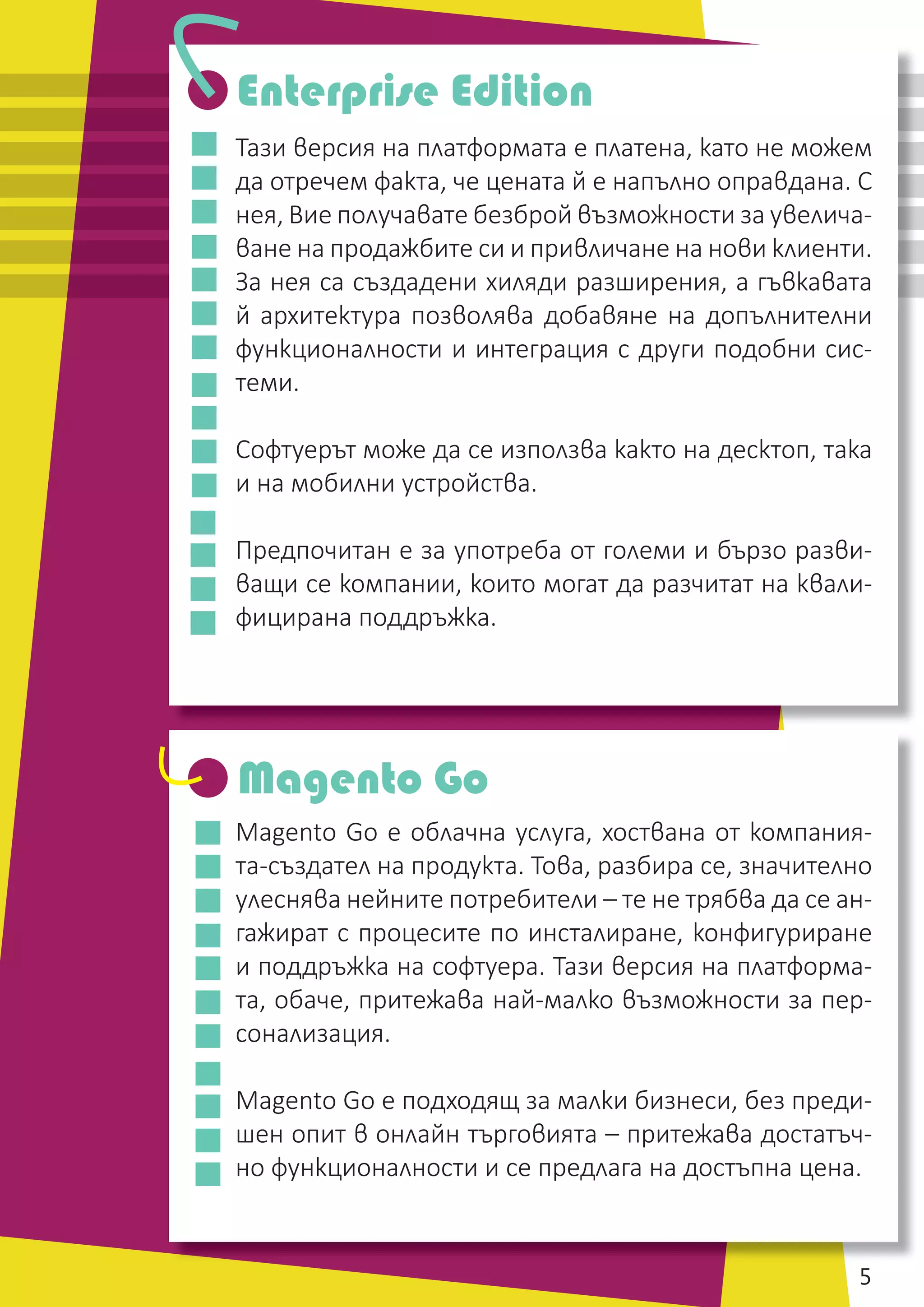 НИТ - Нови Интернет Технологии / www.nit.bg / email: ofﬁce@nitbg.com / тел: +359 2 850 53 64 / ф: +359 2 439 0757 5
Тази версия на платформата е платена, като не можем
да отречем факта, че цената й е напълно оправдана. С
нея, Вие получавате безброй възможности за увелича-
ване на продажбите си и привличане на нови клиенти.
За нея са създадени хиляди разширения, а гъвкавата
й архитектура позволява добавяне на допълнителни
функционалности и интеграция с други подобни сис-
теми.
Софтуерът може да се използва както на десктоп, така
и на мобилни устройства.
Предпочитан е за употреба от големи и бързо разви-
ващи се компании, които могат да разчитат на квали-
фицирана поддръжка.
Magento Go е облачна услуга, хоствана от компания-
та-създател на продукта. Това, разбира се, значително
улеснява нейните потребители – те не трябва да се ан-
гажират с процесите по инсталиране, конфигуриране
и поддръжка на софтуера. Тази версия на платформа-
та, обаче, притежава най-малко възможности за пер-
сонализация.
Magento Go е подходящ за малки бизнеси, без преди-
шен опит в онлайн търговията – притежава достатъч-
но функционалности и се предлага на достъпна цена.
Enterprise Edition
Magento Go
 