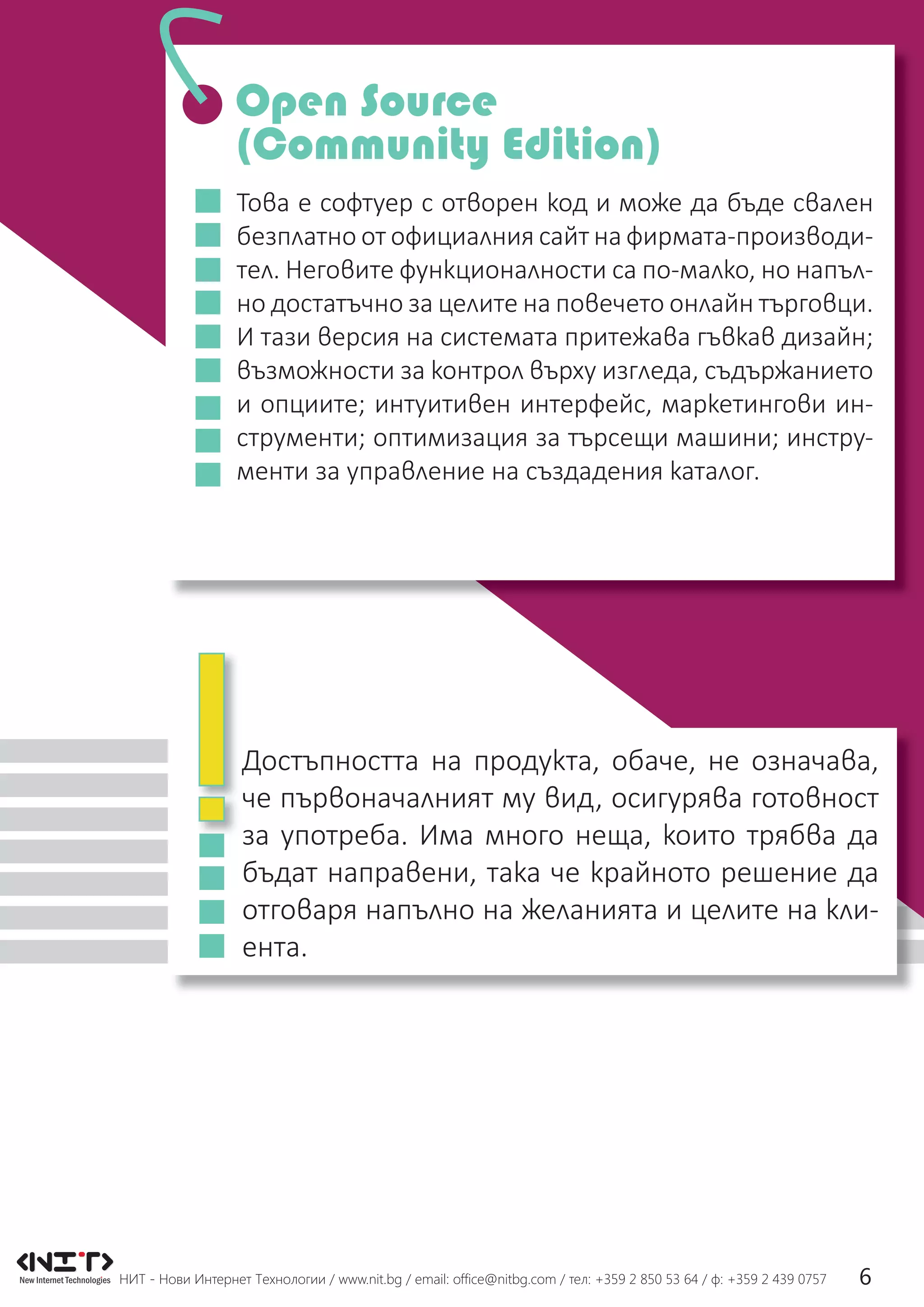 НИТ - Нови Интернет Технологии / www.nit.bg / email: ofﬁce@nitbg.com / тел: +359 2 850 53 64 / ф: +359 2 439 0757 6
Това е софтуер с отворен код и може да бъде свален
безплатно от официалния сайт на фирмата-производи-
тел. Неговите функционалности са по-малко, но напъл-
но достатъчно за целите на повечето онлайн търговци.
И тази версия на системата притежава гъвкав дизайн;
възможности за контрол върху изгледа, съдържанието
и опциите; интуитивен интерфейс, маркетингови ин-
струменти; оптимизация за търсещи машини; инстру-
менти за управление на създадения каталог.
Достъпността на продукта, обаче, не означава,
че първоначалният му вид, осигурява готовност
за употреба. Има много неща, които трябва да
бъдат направени, така че крайното решение да
отговаря напълно на желанията и целите на кли-
ента.
Open Source
(Community Edition)
 