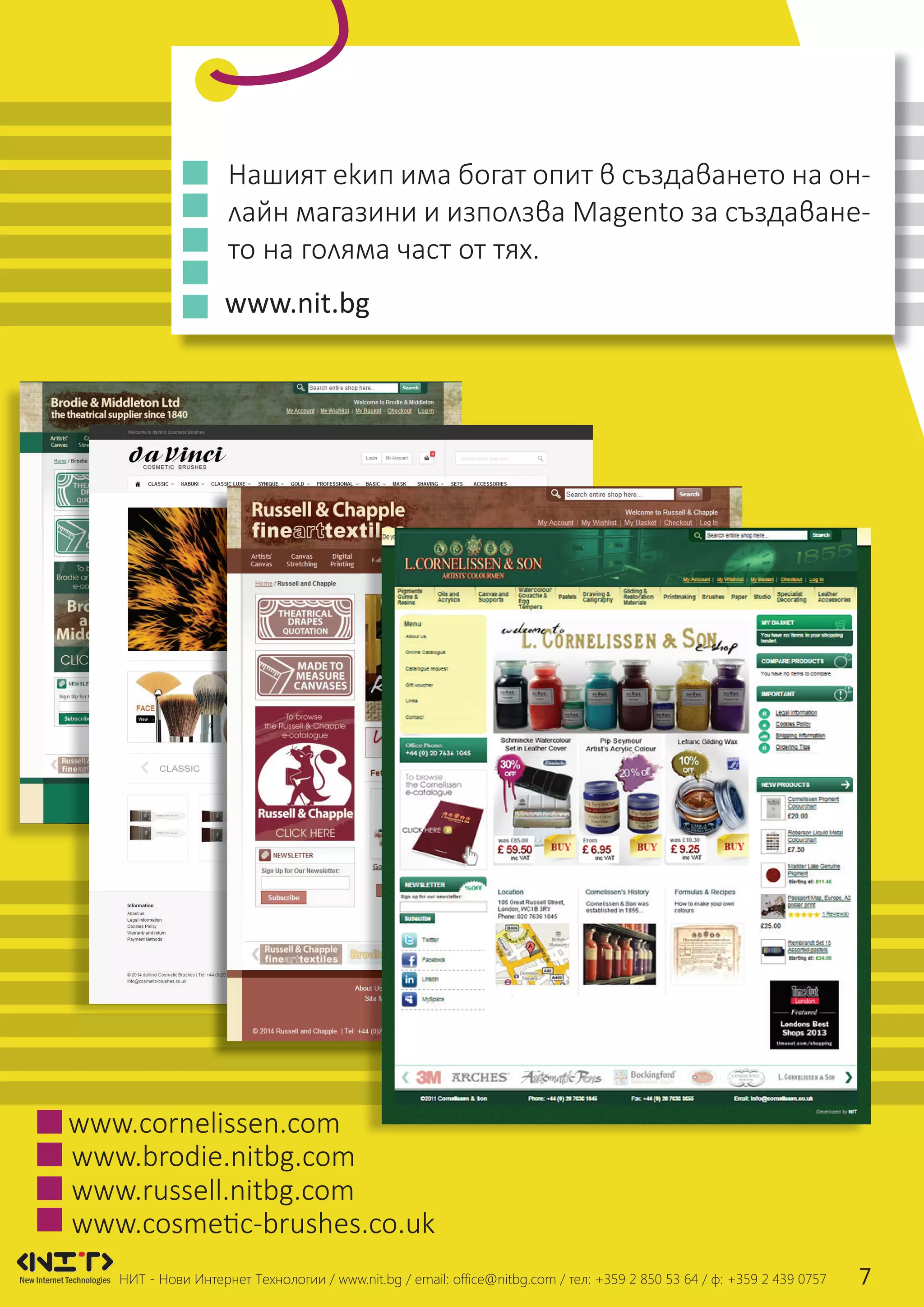 Нашият екип има богат опит в създаването на он-
лайн магазини и използва Magento за създаване-
то на голяма част от тях.
www.brodie.nitbg.com
www.cornelissen.com
www.russell.nitbg.com
www.nit.bg
НИТ - Нови Интернет Технологии / www.nit.bg / email: ofﬁce@nitbg.com / тел: +359 2 850 53 64 / ф: +359 2 439 0757 7
www.cosmetic-brushes.co.uk
 