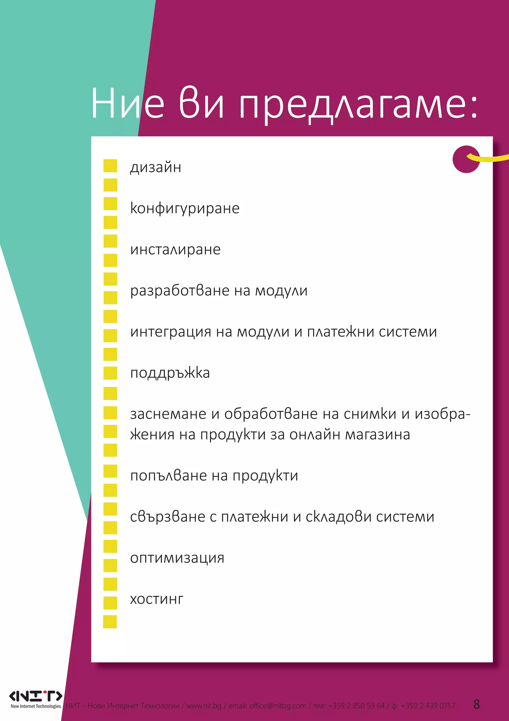 НИТ - Нови Интернет Технологии / www.nit.bg / email: ofﬁce@nitbg.com / тел: +359 2 850 53 64 / ф: +359 2 439 0757 8
Ние ви предлагаме:
дизайн
конфигуриране
инсталиране
разработване на модули
интеграция на модули и платежни системи
поддръжка
заснемане и обработване на снимки и изобра-
жения на продукти за онлайн магазина
попълване на продукти
свързване с платежни и складови системи
оптимизация
хостинг
 
