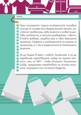 НИТ - Нови Интернет Технологии / www.nit.bg / email: ofﬁce@nitbg.com / тел: +359 2 850 53 64 / ф: +359 2 439 0757 3
През последните години електронната търговия
успя да се наложи като водещ онлайн бизнес, по-
стоянно привличащ нови клиенти и инвестиции.
Това, разбира се, е напълно разбираемо – светът,
в който живеем, отдавна има и своя виртуална
проекция. Нуждите и разбиранията на хората се
промениха, а с тях и предлаганите от компаниите
решения.
За да бъдем в крак с новите тенденции и за да
задоволим нарастващите нужди на нашите кли-
енти, ние, от НИТ – Нови Интернет Технологии
ЕООД, предлагаме изработване на онлайн мага-
зини, изградени със системата Magento.
www...
 