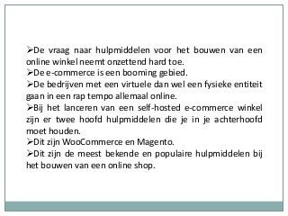 De vraag naar hulpmiddelen voor het bouwen van een
online winkel neemt onzettend hard toe.
De e-commerce is een booming gebied.
De bedrijven met een virtuele dan wel een fysieke entiteit
gaan in een rap tempo allemaal online.
Bij het lanceren van een self-hosted e-commerce winkel
zijn er twee hoofd hulpmiddelen die je in je achterhoofd
moet houden.
Dit zijn WooCommerce en Magento.
Dit zijn de meest bekende en populaire hulpmiddelen bij
het bouwen van een online shop.
 
