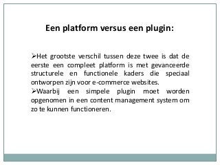 Een platform versus een plugin:
Het grootste verschil tussen deze twee is dat de
eerste een compleet platform is met gevanceerde
structurele en functionele kaders die speciaal
ontworpen zijn voor e-commerce websites.
Waarbij een simpele plugin moet worden
opgenomen in een content management system om
zo te kunnen functioneren.
 