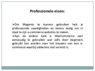 Professionele eisen:
Om Magento te kunnen gebruiken heb je
professionele vaardigheden en kennis nodig om in
staat te zijn e-commerce websites te maken.
Aan de andere kant is WooCommerce zeer
eenvoudig te gebruiken wat zelfs door beginners
gebruikt kan worden voor het bouwen van een e-
commerce waarbij vakkennis niet verreist is.
 