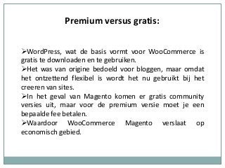 Premium versus gratis:
WordPress, wat de basis vormt voor WooCommerce is
gratis te downloaden en te gebruiken.
Het was van origine bedoeld voor bloggen, maar omdat
het ontzettend flexibel is wordt het nu gebruikt bij het
creeren van sites.
In het geval van Magento komen er gratis community
versies uit, maar voor de premium versie moet je een
bepaalde fee betalen.
Waardoor WooCommerce Magento verslaat op
economisch gebied.
 