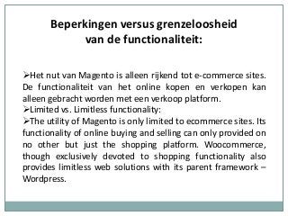 Beperkingen versus grenzeloosheid
van de functionaliteit:
Het nut van Magento is alleen rijkend tot e-commerce sites.
De functionaliteit van het online kopen en verkopen kan
alleen gebracht worden met een verkoop platform.
Limited vs. Limitless functionality:
The utility of Magento is only limited to ecommerce sites. Its
functionality of online buying and selling can only provided on
no other but just the shopping platform. Woocommerce,
though exclusively devoted to shopping functionality also
provides limitless web solutions with its parent framework –
Wordpress.
 