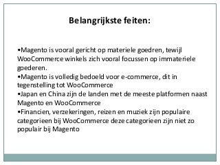 Belangrijkste feiten:
•Magento is vooral gericht op materiele goedren, tewijl
WooCommerce winkels zich vooral focussen op immateriele
goederen.
•Magento is volledig bedoeld voor e-commerce, dit in
tegenstelling tot WooCommerce
•Japan en China zijn de landen met de meeste platformen naast
Magento en WooCommerce
•Financien, verzekeringen, reizen en muziek zijn populaire
categorieen bij WooCommerce deze categorieen zijn niet zo
populair bij Magento
 