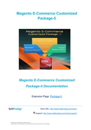 © 2006-2015 SoftProdigy. All rights reserved.
Reproduction of this publication in any form without prior written permission is forbidden.
Magento E-Commerce Customized
Package-5
Magento E-Commerce Customized
Package-5 Documentation
Extension Page: Package-5
Store URL: http://www.softprodigy.com/store
Support: http://www.softprodigy.com/store/support/
 