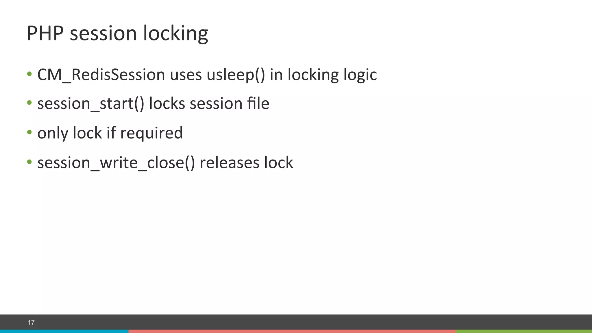 COMPANY CONFIDENTIAL – DO NOT DISTRIBUTE17
• CM_RedisSession	
  uses	
  usleep()	
  in	
  locking	
  logic	
  
• session_start()	
  locks	
  session	
  ﬁle	
  
• only	
  lock	
  if	
  required	
  
• session_write_close()	
  releases	
  lock	
  
PHP	
  session	
  locking	
  
 
