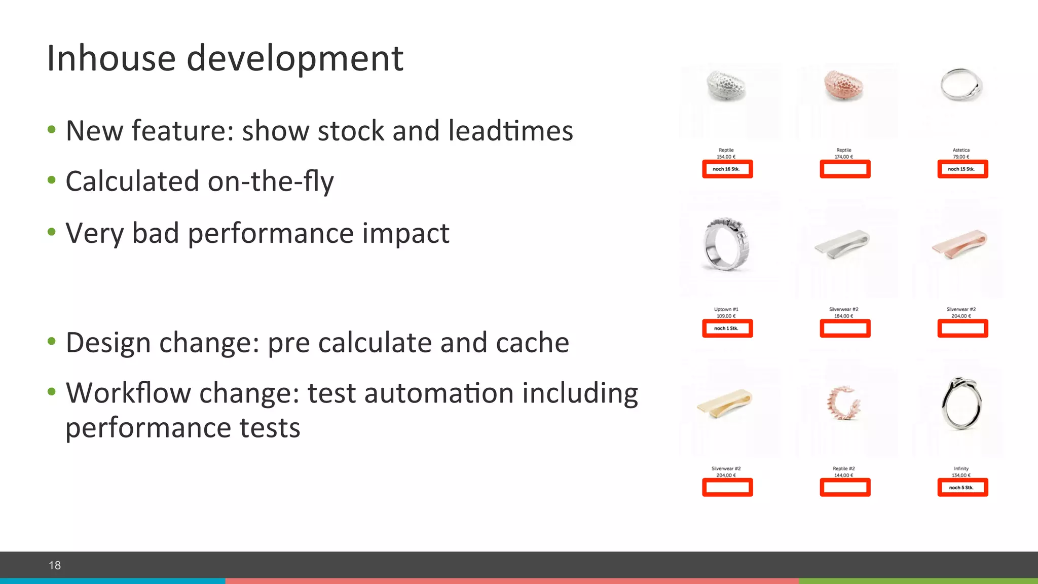 COMPANY CONFIDENTIAL – DO NOT DISTRIBUTE18
• New	
  feature:	
  show	
  stock	
  and	
  leadLmes	
  
• Calculated	
  on-­‐the-­‐ﬂy	
  
• Very	
  bad	
  performance	
  impact	
  
Inhouse	
  development	
  
• Design	
  change:	
  pre	
  calculate	
  and	
  cache	
  
• Workﬂow	
  change:	
  test	
  automaLon	
  including	
  
performance	
  tests	
  
 