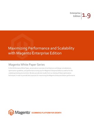 Enterprise
                                                                                                    Edition   1.9



Maximizing Performance and Scalability
with Magento Enterprise Edition

Magento White Paper Series
In this Performance White Paper, we provide an overview of architecture and design considerations,
optimization guidelines, and performance tuning tips for Magento Enterprise Edition as well as for the
underlying hosting environment. We also provide test results from our testing of these optimization
techniques in order to provide best practices for maximizing the Magento Enterprise Edition performance.




                                    ECOMMERCE PLATFORM FOR GROWTH
 