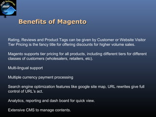 Benefits of Magento
Rating, Reviews and Product Tags can be given by Customer or Website Visitor
Tier Pricing is the fancy title for offering discounts for higher volume sales.
Magento supports tier pricing for all products, including different tiers for different
classes of customers (wholesalers, retailers, etc).
Multi-lingual support
Multiple currency payment processing
Search engine optimization features like google site map, URL rewrites give full
control of URL’s act.
Analytics, reporting and dash board for quick view.
Extensive CMS to manage contents.

 