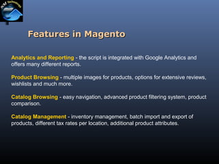 Features in Magento
Analytics and Reporting - the script is integrated with Google Analytics and
offers many different reports.
Product Browsing - multiple images for products, options for extensive reviews,
wishlists and much more.
Catalog Browsing - easy navigation, advanced product filtering system, product
comparison.
Catalog Management - inventory management, batch import and export of
products, different tax rates per location, additional product attributes.

 