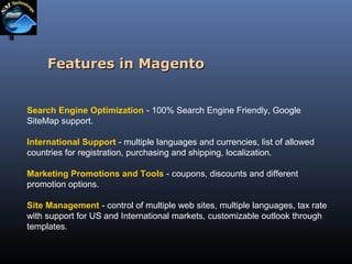 Features in Magento
Search Engine Optimization - 100% Search Engine Friendly, Google
SiteMap support.
International Support - multiple languages and currencies, list of allowed
countries for registration, purchasing and shipping, localization.
Marketing Promotions and Tools - coupons, discounts and different
promotion options.
Site Management - control of multiple web sites, multiple languages, tax rate
with support for US and International markets, customizable outlook through
templates.

 