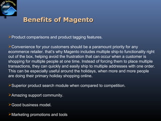 Benefits of Magento
Product comparisons and product tagging features.
Convenience for your customers should be a paramount priority for any
ecommerce retailer. that’s why Magento includes multiple ship-to functionality right
out of the box, helping avoid the frustration that can occur when a customer is
shopping for multiple people at one time. Instead of forcing them to place multiple
transactions, they can quickly and easily ship to multiple addresses with one order.
This can be especially useful around the holidays, when more and more people
are doing their primary holiday shopping online.
Superior product search module when compared to competition.
Amazing support community.
Good business model.
Marketing promotions and tools

 