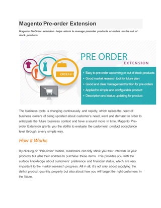 Magento Pre-order Extension
Magento PreOrder extension helps admin to manage preorder products or orders on the out of
stock products.
The business cycle is changing continuously and rapidly, which raises the need of
business owners of being updated about customer’s need, want and demand in order to
anticipate the future business context and have a sound move in time. Magento Pre-
order Extension grants you the ability to evaluate the customers’ product acceptance
level through a very simple way.
How It Works
By clicking on “Pre-order” button, customers not only show you their interests in your
products but also their abilities to purchase these items. This provides you with the
surface knowledge about customers’ preference and financial status, which are very
important to the market research progress. All in all, it’s not only about supplying the
deficit product quantity properly but also about how you will target the right customers in
the future.
 