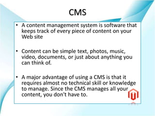 CMS
• A content management system is software that
keeps track of every piece of content on your
Web site
• Content can be simple text, photos, music,
video, documents, or just about anything you
can think of.
• A major advantage of using a CMS is that it
requires almost no technical skill or knowledge
to manage. Since the CMS manages all your
content, you don't have to.
 