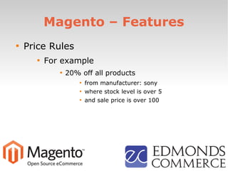 Magento – Features

Price Rules

For example

20% off all products

from manufacturer: sony

where stock level is over 5

and sale price is over 100
 