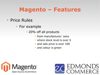 Magento – Features

Price Rules

For example

20% off all products

from manufacturer: sony

where stock level is over 5

and sale price is over 100

and colour is green
 